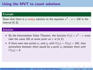 Using the MVT to count solutions

 Example
 Show that there is a unique solution to the equation x 3 − x = 100 in the
 interval [4, 5].

 Solution

         By the Intermediate Value Theorem, the function f (x) = x 3 − x must
         take the value 100 at some point on c in (4, 5).
         If there were two points c1 and c2 with f (c1 ) = f (c2 ) = 100, then
         somewhere between them would be a point c3 between them with
         f (c3 ) = 0.




V63.0121.002.2010Su, Calculus I (NYU)   Section 4.2 The Mean Value Theorem   June 8, 2010   14 / 28
 