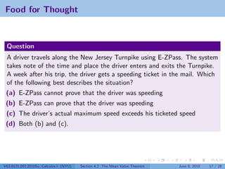 Food for Thought



 Question
 A driver travels along the New Jersey Turnpike using E-ZPass. The system
 takes note of the time and place the driver enters and exits the Turnpike.
 A week after his trip, the driver gets a speeding ticket in the mail. Which
 of the following best describes the situation?
 (a) E-ZPass cannot prove that the driver was speeding
 (b) E-ZPass can prove that the driver was speeding
 (c) The driver’s actual maximum speed exceeds his ticketed speed
 (d) Both (b) and (c).




V63.0121.002.2010Su, Calculus I (NYU)   Section 4.2 The Mean Value Theorem   June 8, 2010   17 / 28
 