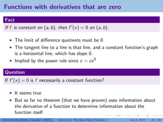 Functions with derivatives that are zero
 Fact
 If f is constant on (a, b), then f (x) = 0 on (a, b).

         The limit of diﬀerence quotients must be 0
         The tangent line to a line is that line, and a constant function’s graph
         is a horizontal line, which has slope 0.
         Implied by the power rule since c = cx 0

 Question
 If f (x) = 0 is f necessarily a constant function?

         It seems true
         But so far no theorem (that we have proven) uses information about
         the derivative of a function to determine information about the
         function itself
V63.0121.002.2010Su, Calculus I (NYU)   Section 4.2 The Mean Value Theorem   June 8, 2010   19 / 28
 