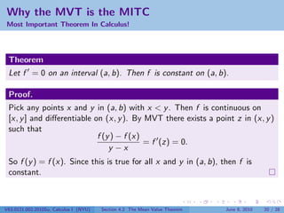 Why the MVT is the MITC
Most Important Theorem In Calculus!




 Theorem
 Let f = 0 on an interval (a, b). Then f is constant on (a, b).

 Proof.
 Pick any points x and y in (a, b) with x < y . Then f is continuous on
 [x, y ] and diﬀerentiable on (x, y ). By MVT there exists a point z in (x, y )
 such that
                            f (y ) − f (x)
                                           = f (z) = 0.
                                y −x
 So f (y ) = f (x). Since this is true for all x and y in (a, b), then f is
 constant.



V63.0121.002.2010Su, Calculus I (NYU)   Section 4.2 The Mean Value Theorem   June 8, 2010   20 / 28
 