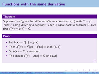 Functions with the same derivative


 Theorem
 Suppose f and g are two diﬀerentiable functions on (a, b) with f = g .
 Then f and g diﬀer by a constant. That is, there exists a constant C such
 that f (x) = g (x) + C .

 Proof.

         Let h(x) = f (x) − g (x)
         Then h (x) = f (x) − g (x) = 0 on (a, b)
         So h(x) = C , a constant
         This means f (x) − g (x) = C on (a, b)




V63.0121.002.2010Su, Calculus I (NYU)   Section 4.2 The Mean Value Theorem   June 8, 2010   21 / 28
 