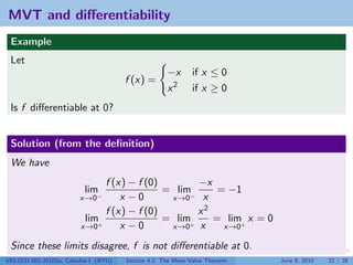 MVT and diﬀerentiability
 Example
 Let
                                                     −x       if x ≤ 0
                                        f (x) =
                                                     x2       if x ≥ 0
 Is f diﬀerentiable at 0?


 Solution (from the deﬁnition)
 We have
                                f (x) − f (0)        −x
                           lim                = lim      = −1
                         x→0−       x −0       x→0 − x

                                f (x) − f (0)        x2
                           lim+               = lim+    = lim+ x = 0
                          x→0       x −0       x→0 x      x→0

 Since these limits disagree, f is not diﬀerentiable at 0.
V63.0121.002.2010Su, Calculus I (NYU)   Section 4.2 The Mean Value Theorem   June 8, 2010   22 / 28
 