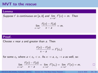 MVT to the rescue
 Lemma
 Suppose f is continuous on [a, b] and lim+ f (x) = m. Then
                                                          x→a

                                               f (x) − f (a)
                                        lim+                 = m.
                                        x→a        x −a


 Proof.
 Choose x near a and greater than a. Then

                                         f (x) − f (a)
                                                       = f (cx )
                                             x −a
 for some cx where a < cx < x. As x → a, cx → a as well, so:
                            f (x) − f (a)
                     lim                  = lim+ f (cx ) = lim+ f (x) = m.
                   x→a+         x −a       x→a            x→a

V63.0121.002.2010Su, Calculus I (NYU)   Section 4.2 The Mean Value Theorem   June 8, 2010   26 / 28
 