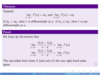 Theorem
 Suppose
                               lim f (x) = m1 and lim+ f (x) = m2
                             x→a−                              x→a

 If m1 = m2 , then f is diﬀerentiable at a. If m1 = m2 , then f is not
 diﬀerentiable at a.

 Proof.
 We know by the lemma that

                                         f (x) − f (a)
                                    lim                = lim f (x)
                                   x→a−      x −a       x→a−
                                         f (x) − f (a)
                                    lim+               = lim+ f (x)
                                   x→a       x −a       x→a

 The two-sided limit exists if (and only if) the two right-hand sides
 agree.

V63.0121.002.2010Su, Calculus I (NYU)     Section 4.2 The Mean Value Theorem   June 8, 2010   27 / 28
 