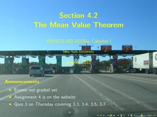 Section 4.2
            The Mean Value Theorem

                   V63.0121.002.2010Su, Calculus I

                           New York University


                            June 8, 2010



Announcements
   Exams not graded yet
   Assignment 4 is on the website
   Quiz 3 on Thursday covering 3.3, 3.4, 3.5, 3.7
 
