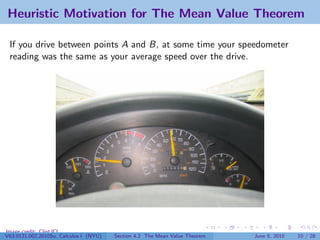 Heuristic Motivation for The Mean Value Theorem

 If you drive between points A and B, at some time your speedometer
 reading was the same as your average speed over the drive.




Image credit: ClintJCL
V63.0121.002.2010Su, Calculus I (NYU)   Section 4.2 The Mean Value Theorem   June 8, 2010   10 / 28
 