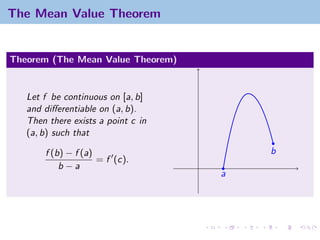The Mean Value Theorem


Theorem (The Mean Value Theorem)


   Let f be continuous on [a, b]
   and diﬀerentiable on (a, b).
   Then there exists a point c in
   (a, b) such that

       f (b) − f (a)                    b
                     = f (c).
           b−a
                                    a
 