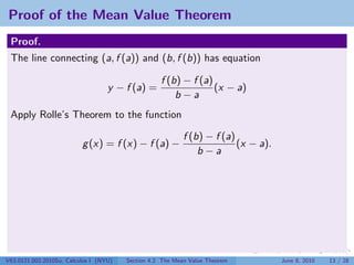 Proof of the Mean Value Theorem
 Proof.
 The line connecting (a, f (a)) and (b, f (b)) has equation

                                                   f (b) − f (a)
                                   y − f (a) =                   (x − a)
                                                       b−a
 Apply Rolle’s Theorem to the function

                                                           f (b) − f (a)
                          g (x) = f (x) − f (a) −                        (x − a).
                                                               b−a




V63.0121.002.2010Su, Calculus I (NYU)   Section 4.2 The Mean Value Theorem          June 8, 2010   13 / 28
 