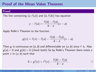 Proof of the Mean Value Theorem
 Proof.
 The line connecting (a, f (a)) and (b, f (b)) has equation

                                                   f (b) − f (a)
                                   y − f (a) =                   (x − a)
                                                       b−a
 Apply Rolle’s Theorem to the function

                                                           f (b) − f (a)
                          g (x) = f (x) − f (a) −                        (x − a).
                                                               b−a
 Then g is continuous on [a, b] and diﬀerentiable on (a, b) since f is. Also
 g (a) = 0 and g (b) = 0 (check both) So by Rolle’s Theorem there exists a
 point c in (a, b) such that

                                                               f (b) − f (a)
                                 0 = g (c) = f (c) −                         .
                                                                   b−a

V63.0121.002.2010Su, Calculus I (NYU)   Section 4.2 The Mean Value Theorem          June 8, 2010   13 / 28
 