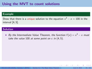 Using the MVT to count solutions

 Example
 Show that there is a unique solution to the equation x 3 − x = 100 in the
 interval [4, 5].

 Solution

         By the Intermediate Value Theorem, the function f (x) = x 3 − x must
         take the value 100 at some point on c in (4, 5).




V63.0121.002.2010Su, Calculus I (NYU)   Section 4.2 The Mean Value Theorem   June 8, 2010   14 / 28
 