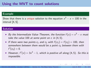 Using the MVT to count solutions

 Example
 Show that there is a unique solution to the equation x 3 − x = 100 in the
 interval [4, 5].

 Solution

         By the Intermediate Value Theorem, the function f (x) = x 3 − x must
         take the value 100 at some point on c in (4, 5).
         If there were two points c1 and c2 with f (c1 ) = f (c2 ) = 100, then
         somewhere between them would be a point c3 between them with
         f (c3 ) = 0.
         However, f (x) = 3x 2 − 1, which is positive all along (4, 5). So this is
         impossible.


V63.0121.002.2010Su, Calculus I (NYU)   Section 4.2 The Mean Value Theorem   June 8, 2010   14 / 28
 