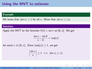 Using the MVT to estimate

 Example
 We know that |sin x| ≤ 1 for all x. Show that |sin x| ≤ |x|.

 Solution
 Apply the MVT to the function f (t) = sin t on [0, x]. We get

                                          sin x − sin 0
                                                        = cos(c)
                                              x −0
 for some c in (0, x). Since |cos(c)| ≤ 1, we get

                                        sin x
                                              ≤ 1 =⇒ |sin x| ≤ |x|
                                          x



V63.0121.002.2010Su, Calculus I (NYU)    Section 4.2 The Mean Value Theorem   June 8, 2010   15 / 28
 