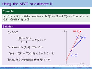Using the MVT to estimate II
 Example
 Let f be a diﬀerentiable function with f (1) = 3 and f (x) < 2 for all x in
 [0, 5]. Could f (4) ≥ 9?

 Solution
                                                                             y    (4, 9)
        By MVT

                     f (4) − f (1)                                                   (4, f (4))
                                   = f (c) < 2
                         4−1
        for some c in (1, 4). Therefore

         f (4) = f (1) + f (c)(3) < 3 + 2 · 3 = 9.
                                                                                 (1, 3)
        So no, it is impossible that f (4) ≥ 9.
                                                                                                 x
V63.0121.002.2010Su, Calculus I (NYU)   Section 4.2 The Mean Value Theorem        June 8, 2010       16 / 28
 