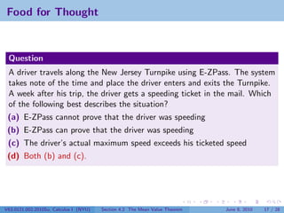 Food for Thought



 Question
 A driver travels along the New Jersey Turnpike using E-ZPass. The system
 takes note of the time and place the driver enters and exits the Turnpike.
 A week after his trip, the driver gets a speeding ticket in the mail. Which
 of the following best describes the situation?
 (a) E-ZPass cannot prove that the driver was speeding
 (b) E-ZPass can prove that the driver was speeding
 (c) The driver’s actual maximum speed exceeds his ticketed speed
 (d) Both (b) and (c).




V63.0121.002.2010Su, Calculus I (NYU)   Section 4.2 The Mean Value Theorem   June 8, 2010   17 / 28
 