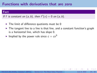 Functions with derivatives that are zero
 Fact
 If f is constant on (a, b), then f (x) = 0 on (a, b).

         The limit of diﬀerence quotients must be 0
         The tangent line to a line is that line, and a constant function’s graph
         is a horizontal line, which has slope 0.
         Implied by the power rule since c = cx 0




V63.0121.002.2010Su, Calculus I (NYU)   Section 4.2 The Mean Value Theorem   June 8, 2010   19 / 28
 