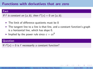 Functions with derivatives that are zero
 Fact
 If f is constant on (a, b), then f (x) = 0 on (a, b).

         The limit of diﬀerence quotients must be 0
         The tangent line to a line is that line, and a constant function’s graph
         is a horizontal line, which has slope 0.
         Implied by the power rule since c = cx 0

 Question
 If f (x) = 0 is f necessarily a constant function?




V63.0121.002.2010Su, Calculus I (NYU)   Section 4.2 The Mean Value Theorem   June 8, 2010   19 / 28
 