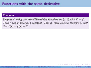 Functions with the same derivative


 Theorem
 Suppose f and g are two diﬀerentiable functions on (a, b) with f = g .
 Then f and g diﬀer by a constant. That is, there exists a constant C such
 that f (x) = g (x) + C .




V63.0121.002.2010Su, Calculus I (NYU)   Section 4.2 The Mean Value Theorem   June 8, 2010   21 / 28
 