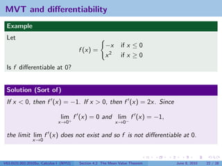 MVT and diﬀerentiability
 Example
 Let
                                                     −x       if x ≤ 0
                                        f (x) =
                                                     x2       if x ≥ 0
 Is f diﬀerentiable at 0?


 Solution (Sort of)
 If x < 0, then f (x) = −1. If x > 0, then f (x) = 2x. Since

                               lim f (x) = 0 and lim f (x) = −1,
                              x→0+                         x→0−

 the limit lim f (x) does not exist and so f is not diﬀerentiable at 0.
               x→0



V63.0121.002.2010Su, Calculus I (NYU)   Section 4.2 The Mean Value Theorem   June 8, 2010   22 / 28
 