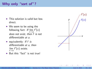 Why only “sort of”?

                                                                                           f (x)
          This solution is valid but less                                    y             f (x)
          direct.
          We seem to be using the
          following fact: If lim f (x)
                             x→a
          does not exist, then f is not
                                                                                            x
          diﬀerentiable at a.
          equivalently: If f is
          diﬀerentiable at a, then
          lim f (x) exists.
          x→a
          But this “fact” is not true!




V63.0121.002.2010Su, Calculus I (NYU)   Section 4.2 The Mean Value Theorem       June 8, 2010   23 / 28
 