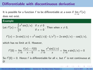 Diﬀerentiable with discontinuous derivative

 It is possible for a function f to be diﬀerentiable at a even if lim f (x)
                                                                  x→a
 does not exist.
 Example
                       x 2 sin(1/x)       if x = 0
 Let f (x) =                                       . Then when x = 0,
                       0                  if x = 0

      f (x) = 2x sin(1/x) + x 2 cos(1/x)(−1/x 2 ) = 2x sin(1/x) − cos(1/x),

 which has no limit at 0. However,

                         f (x) − f (0)       x 2 sin(1/x)
         f (0) = lim                   = lim              = lim x sin(1/x) = 0
                     x→0     x −0        x→0        x       x→0

 So f (0) = 0. Hence f is diﬀerentiable for all x, but f is not continuous at
 0!

V63.0121.002.2010Su, Calculus I (NYU)   Section 4.2 The Mean Value Theorem   June 8, 2010   24 / 28
 