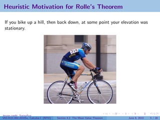 Heuristic Motivation for Rolle’s Theorem

 If you bike up a hill, then back down, at some point your elevation was
 stationary.




Image credit: SpringSun
V63.0121.002.2010Su, Calculus I (NYU)   Section 4.2 The Mean Value Theorem   June 8, 2010   5 / 28
 