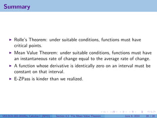Summary




         Rolle’s Theorem: under suitable conditions, functions must have
         critical points.
         Mean Value Theorem: under suitable conditions, functions must have
         an instantaneous rate of change equal to the average rate of change.
         A function whose derivative is identically zero on an interval must be
         constant on that interval.
         E-ZPass is kinder than we realized.




V63.0121.002.2010Su, Calculus I (NYU)   Section 4.2 The Mean Value Theorem   June 8, 2010   28 / 28
 