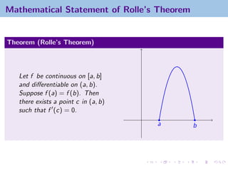 Mathematical Statement of Rolle’s Theorem


Theorem (Rolle’s Theorem)



   Let f be continuous on [a, b]
   and diﬀerentiable on (a, b).
   Suppose f (a) = f (b). Then
   there exists a point c in (a, b)
   such that f (c) = 0.
                                      a     b
 
