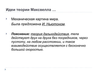 Идеи теории Максвелла … Механическая картина мира. Была предложена  И. Ньютоном . Пояснение:  теория дальнодействия , тела действуют друг на друга без посредников, через пустоту, на любом расстоянии, и такое взаимодействие осуществляется с бесконечно большой скоростью. 