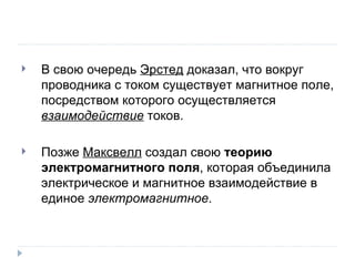 В свою очередь  Эрстед  доказал, что вокруг проводника с током существует магнитное поле, посредством которого осуществляется  взаимодействие  токов. Позже  Максвелл  создал свою  теорию электромагнитного поля , которая объединила электрическое и магнитное взаимодействие в единое  электромагнитное . 