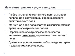 Максвелл пришел к ряду выводов: Любое  изменение  магнитного поля вызывает  появление  в окружающей среде вихревого электрического поля. Магнитное поле  порождается  изменяющимся во времени электрическим полем. Переменное электрическое поле всегда вызывает  появление  переменного магнитного поля. Доказано существование особого вида материи –  электромагнитное поле . 