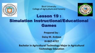 Bicol University
College of Agriculture and Forestry
Lesson 19 :
Simulation Instructional/Educational
Games
Prepared by :
Daisy M. Andaya
III-BAT-ATE2
Bachelor in Agricultural Technology Major in Agricultural
Technology Education
 