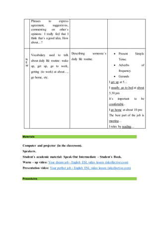 Phrases to express
agreement, suggestions,
commenting on other´s
opinions: I really feel that I
think that´s a good idea, How
about…?
N
E
W
Vocabulary used to talk
about daily life routine: wake
up, get up, go to work,
getting (to work) at about…,
go home, etc.
Describing someone´s
daily life routine.
 Present Simple
Tense.
 Adverbs of
frequency.
 Gerunds
I get up at 5…
I usually go to bed at about
5.30 pm
It´s important to be
comfortable..
I go home at about 10 pm
The best part of the job is
meeting…
I relax by reading…
Materials
Computer and projector (in the classroom).
Speakers.
Student´s academic material: Speak Out Intermediate – Student´s Book.
Warm – up video: Your dream job - English ESL video lesson (islcollective.com)
Presentation video: Your perfect job - English ESL video lesson (islcollective.com)
Procedures
 