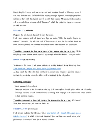 For the English lessons, students receive and send activities through a Whatsapp group. I
will send them the link for the videocall meeting through a private Whatsapp group the
institution share with the students as well as with their parents. Moreover, the lesson plan
will be uploaded to a webpage called “Educabot” which the institution chose as a campus
for their students.
ROUTINE (5 minutes)
Purpose: To get students be ready to start the lesson.
I will greet students and ask them how they are today. While the teacher listens to
students´ comments, she will ask each of them to take a seat. As the teacher listens to
them, she will prepare her computer to connect online with the other half of students.
Transition comment to link each stage of the lesson with the next one: Hello
everybody! Let´s start the lesson by checking the topic of our last lesson… Are you ready?
WARM- UP (5 - 10 minutes)
To introduce the lesson, I will show students an activity included in the following link:
Your dream job - English ESL video lesson (islcollective.com)
As they watch the video clip, they will have to answer some reflective questions related
to what they see in the video clip. (They will be included in the video clip).
Scaffolding strategies:
Transition comment to link each stage of the lesson with the next one: Well done!
Now, let´s make what a job interview looks like…
PRESENT ATI ON (15 minutes)
I will present students the following video: Your perfect job - English ESL video lesson
(islcollective.com) in which people talk about their jobs and they make a quiz about jobs´
preferences to discover if their job is the one for them.
Visual support (video / chart).
Encourage students to use their critical thinking skills to complete the quiz given within the video clip.
Encourage students to work collaboratively to develop their language skills and become active learners
on their learning process.
 