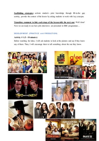 Scaffolding strategies: activate student´s prior knowledge through fill-in-the gap
activity, provide the context of the lesson by asking students to work with key concepts.
Transition comment to link each stage of the lesson with the next one: Well done!
Now we are ready to see how jobs interviews are presented in BBC programmes…
DEVELOP M ENT (PRACTI CE and PRODUCTI ON)
Activity # 1 (5 - 10 minutes)
Before watching the video, I will ask students to look at the pictures and say if they know
any of them. Then, I will encourage them to tell something about the one they know.
 