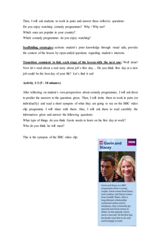 Then, I will ask students to work in pairs and answer these reflexive questions:
Do you enjoy watching comedy programmes? Why / Why not?
Which ones are popular in your country?
Which comedy programmes do you enjoy watching?
Scaffolding strategies: activate student´s prior knowledge through visual aids, provide
the context of the lesson by open-ended questions regarding student´s interests.
Transition comment to link each stage of the lesson with the next one: Well done!
Now let´s read about a real story about job´s first day… Do you think first day at a new
job could be the best day of your life? Let´s find it out!
Activity # 2 (5 - 10 minutes)
After reflecting on student´s own perspectives about comedy programmes, I will ask them
to predict the answers to the questions given. Then, I will invite them to work in pairs (or
individually) and read a short synapsis of what they are going to see on the BBC video
clip programme I will share with them. Also, I will ask them to read carefully the
information given and answer the following questions:
What type of things do you think Gavin needs to learn on his first day at work?
Who do you think he will meet?
This is the synopsis of the BBC video clip:
 