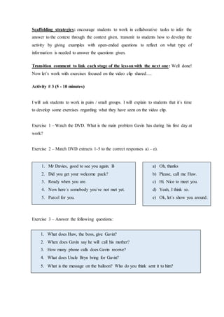 Scaffolding strategies: encourage students to work in collaborative tasks to infer the
answer to the context through the context given, transmit to students how to develop the
activity by giving examples with open-ended questions to reflect on what type of
information is needed to answer the questions given.
Transition comment to link each stage of the lesson with the next one: Well done!
Now let´s work with exercises focused on the video clip shared….
Activity # 3 (5 - 10 minutes)
I will ask students to work in pairs / small groups. I will explain to students that it´s time
to develop some exercises regarding what they have seen on the video clip.
Exercise 1 – Watch the DVD. What is the main problem Gavin has during his first day at
work?
Exercise 2 – Match DVD extracts 1-5 to the correct responses a) – e).
Exercise 3 – Answer the following questions:
1. Mr Davies, good to see you again. B
2. Did you get your welcome pack?
3. Ready when you are.
4. Now here´s somebody you´ve not met yet.
5. Parcel for you.
a) Oh, thanks
b) Please, call me Huw.
c) Hi. Nice to meet you.
d) Yeah, I think so.
e) Ok, let´s show you around.
1. What does Huw, the boss, give Gavin?
2. When does Gavin say he will call his mother?
3. How many phone calls does Gavin receive?
4. What does Uncle Bryn bring for Gavin?
5. What is the message on the balloon? Who do you think sent it to him?
 
