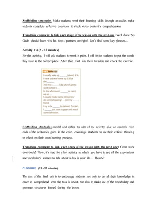 Scaffolding strategies: Make students work their listening skills through an audio, make
students complete reflexive questions to check video content´s comprehension.
Transition comment to link each stage of the lessonwith the next one: Well done! So
Gavin should learn who his boss / partners are right? Let´s find some key phrases…
Activity # 4 (5 - 10 minutes)
For this activity, I will ask students to work in pairs. I will invite students to put the words
they hear in the correct place. After that, I will ask them to listen and check the exercise.
Scaffolding strategies: model and define the aim of the activity, give an example with
each of the sentences given in the chart, encourage students to use their critical thinking
to reflect on their own learning process.
Transition comment to link each stage of the lesson with the next one: Great work
everybody! Now, it´s time for a last activity in which you have to use all the expressions
and vocabulary learned to talk about a day in your life… Ready?
CLOSURE (15 - 20 minutes)
The aim of this final task is to encourage students not only to use all their knowledge in
order to comprehend what the task is about, but also to make use of the vocabulary and
grammar structures learned during the lesson.
 