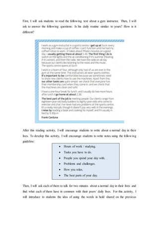 First, I will ask students to read the following text about a gym instructor. Then, I will
ask to answer the following questions: Is his daily routine similar to yours? How is it
different?
After this reading activity, I will encourage students to write about a normal day in their
lives. To develop this activity, I will encourage students to write notes using the following
guideline:
Then, I will ask each of them to talk for two minutes about a normal day in their lives and
find what each of them have in common with their peers´ daily lives. For this activity, I
will introduce to students the idea of using the words in hold shared on the previous
 Hours of work / studying.
 Tasks you have to do.
 People you spend your day with.
 Problems and challenges.
 How you relax.
 The best parts of your day.
 