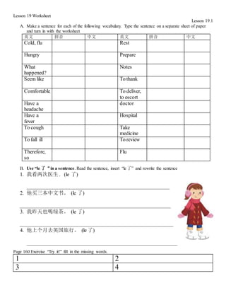 Lesson 19 Worksheet
Lesson 19.1
A. Make a sentence for each of the following vocabulary. Type the sentence on a separate sheet of paper
and turn in with the worksheet
英文 拼音 中文 英文 拼音 中文
Cold, flu Rest
Hungry Prepare
What
happened?
Notes
Seem like To thank
Comfortable To deliver,
to escort
Have a
headache
doctor
Have a
fever
Hospital
To cough Take
medicine
To fall ill To review
Therefore,
so
Flu
B. Use “le 了“in a sentence. Read the sentence, insert “le 了” and rewrite the sentence
1. 我看两次医生 . (le 了)
_______________________________________________________
2. 他买三本中文书。 (le 了)
__________________________________________________________
3. 我昨天也喝绿茶。 (le 了)
___________________________________________________________
4. 他上个月去英国旅行。 (le 了)
__________________________________________________________
Page 160 Exercise “Try it!” fill in the missing words.
1 2
3 4
 