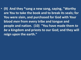 • (9) And they *sang a new song, saying, "Worthy
  are You to take the book and to break its seals; for
  You were slain, and purchased for God with Your
  blood men from every tribe and tongue and
  people and nation. (10) "You have made them to
  be a kingdom and priests to our God; and they will
  reign upon the earth."
 
