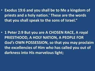 • Exodus 19:6 and you shall be to Me a kingdom of
  priests and a holy nation.' These are the words
  that you shall speak to the sons of Israel.“

• 1 Peter 2:9 But you are A CHOSEN RACE, A royal
  PRIESTHOOD, A HOLY NATION, A PEOPLE FOR
  God's OWN POSSESSION, so that you may proclaim
  the excellencies of Him who has called you out of
  darkness into His marvelous light;
 