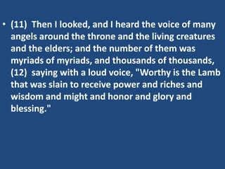 • (11) Then I looked, and I heard the voice of many
  angels around the throne and the living creatures
  and the elders; and the number of them was
  myriads of myriads, and thousands of thousands,
  (12) saying with a loud voice, "Worthy is the Lamb
  that was slain to receive power and riches and
  wisdom and might and honor and glory and
  blessing."
 