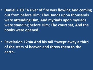 • Daniel 7:10 "A river of fire was flowing And coming
  out from before Him; Thousands upon thousands
  were attending Him, And myriads upon myriads
  were standing before Him; The court sat, And the
  books were opened.

• Revelation 12:4a And his tail *swept away a third
  of the stars of heaven and threw them to the
  earth.
 