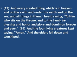 • (13) And every created thing which is in heaven
  and on the earth and under the earth and on the
  sea, and all things in them, I heard saying, "To Him
  who sits on the throne, and to the Lamb, be
  blessing and honor and glory and dominion forever
  and ever." (14) And the four living creatures kept
  saying, "Amen." And the elders fell down and
  worshiped.
 