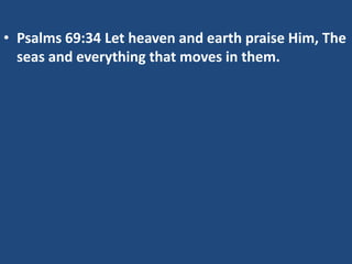 • Psalms 69:34 Let heaven and earth praise Him, The
  seas and everything that moves in them.
 