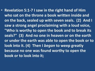 • Revelation 5:1-7 I saw in the right hand of Him
  who sat on the throne a book written inside and
  on the back, sealed up with seven seals. (2) And I
  saw a strong angel proclaiming with a loud voice,
  "Who is worthy to open the book and to break its
  seals?" (3) And no one in heaven or on the earth
  or under the earth was able to open the book or to
  look into it. (4) Then I began to weep greatly
  because no one was found worthy to open the
  book or to look into it;
 