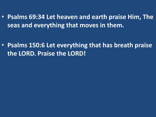 • Psalms 69:34 Let heaven and earth praise Him, The
  seas and everything that moves in them.

• Psalms 150:6 Let everything that has breath praise
  the LORD. Praise the LORD!
 