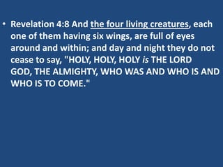 • Revelation 4:8 And the four living creatures, each
  one of them having six wings, are full of eyes
  around and within; and day and night they do not
  cease to say, "HOLY, HOLY, HOLY is THE LORD
  GOD, THE ALMIGHTY, WHO WAS AND WHO IS AND
  WHO IS TO COME."
 