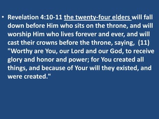 • Revelation 4:10-11 the twenty-four elders will fall
  down before Him who sits on the throne, and will
  worship Him who lives forever and ever, and will
  cast their crowns before the throne, saying, (11)
  "Worthy are You, our Lord and our God, to receive
  glory and honor and power; for You created all
  things, and because of Your will they existed, and
  were created."
 