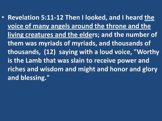 • Revelation 5:11-12 Then I looked, and I heard the
  voice of many angels around the throne and the
  living creatures and the elders; and the number of
  them was myriads of myriads, and thousands of
  thousands, (12) saying with a loud voice, "Worthy
  is the Lamb that was slain to receive power and
  riches and wisdom and might and honor and glory
  and blessing."
 